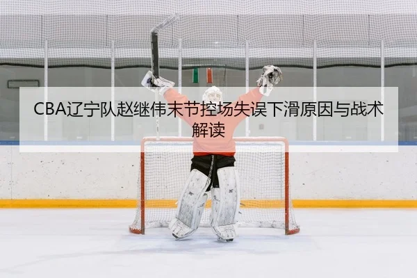 CBA辽宁队赵继伟末节控场失误下滑原因与战术解读
