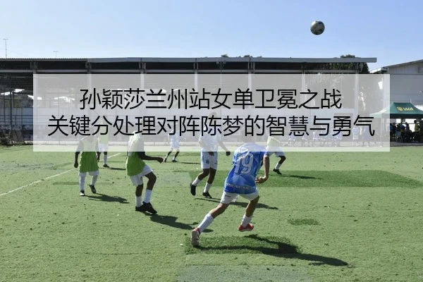 孙颖莎兰州站女单卫冕之战 关键分处理对阵陈梦的智慧与勇气